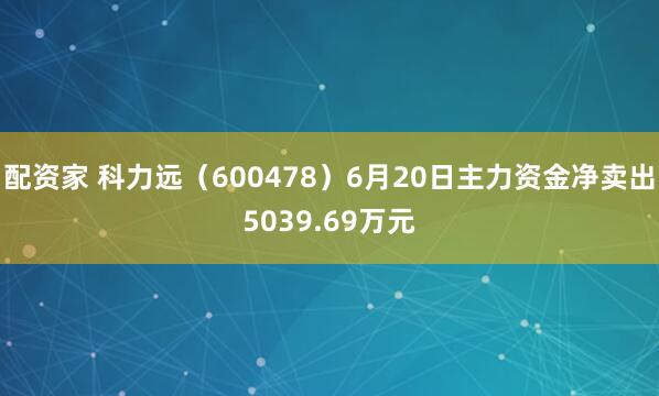 配资家 科力远（600478）6月20日主力资金净卖出5039.69万元