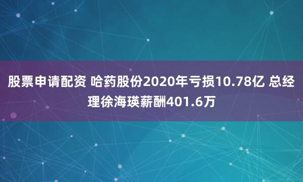 股票申请配资 哈药股份2020年亏损10.78亿 总经理徐海瑛薪酬401.6万