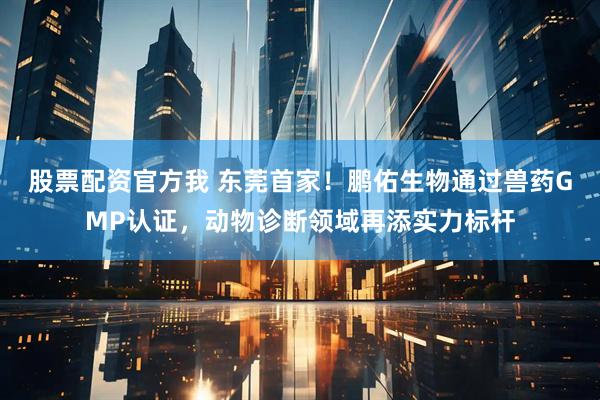 股票配资官方我 东莞首家！鹏佑生物通过兽药GMP认证，动物诊断领域再添实力标杆