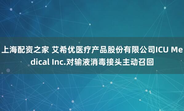 上海配资之家 艾希优医疗产品股份有限公司ICU Medical Inc.对输液消毒接头主动召回