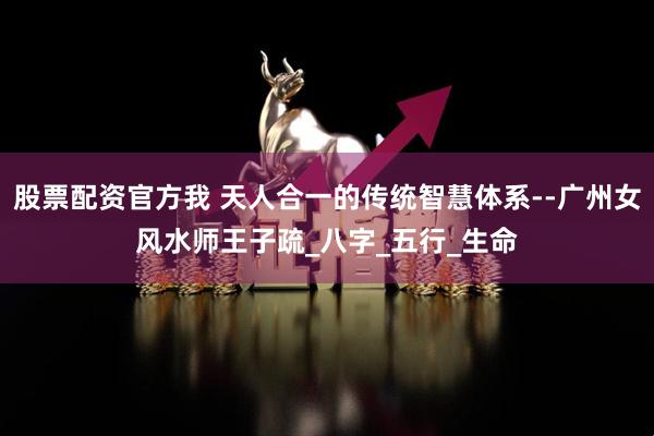 股票配资官方我 天人合一的传统智慧体系--广州女风水师王子疏_八字_五行_生命