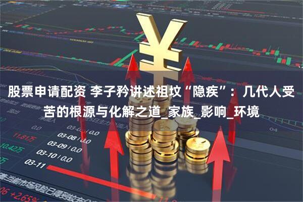 股票申请配资 李子矜讲述祖坟“隐疾”：几代人受苦的根源与化解之道_家族_影响_环境
