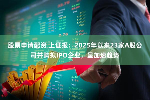 股票申请配资 上证报：2025年以来23家A股公司并购拟IPO企业，呈加速趋势