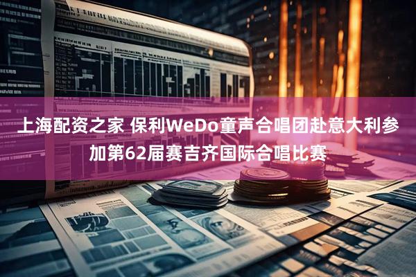 上海配资之家 保利WeDo童声合唱团赴意大利参加第62届赛吉齐国际合唱比赛