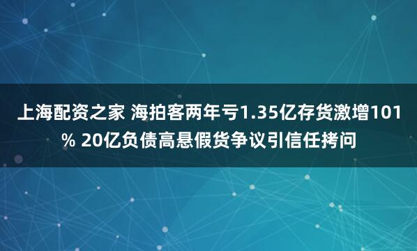 上海配资之家 海拍客两年亏1.35亿存货激增101% 20亿负债高悬假货争议引信任拷问