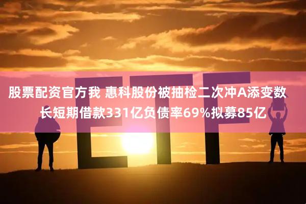 股票配资官方我 惠科股份被抽检二次冲A添变数   长短期借款331亿负债率69%拟募85亿