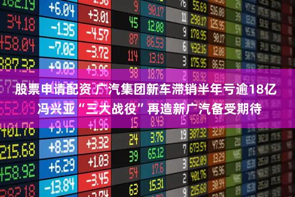 股票申请配资 广汽集团新车滞销半年亏逾18亿   冯兴亚“三大战役”再造新广汽备受期待