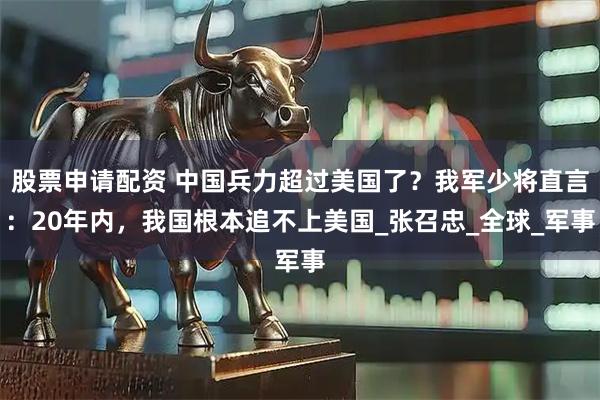 股票申请配资 中国兵力超过美国了？我军少将直言：20年内，我国根本追不上美国_张召忠_全球_军事