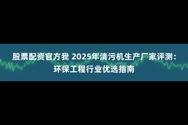 股票配资官方我 2025年清污机生产厂家评测：环保工程行业优选指南