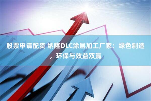 股票申请配资 纳隆DLC涂层加工厂家：绿色制造，环保与效益双赢