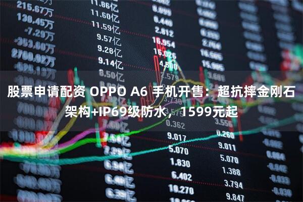 股票申请配资 OPPO A6 手机开售：超抗摔金刚石架构+IP69级防水，1599元起