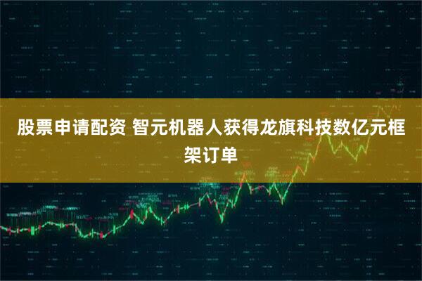 股票申请配资 智元机器人获得龙旗科技数亿元框架订单