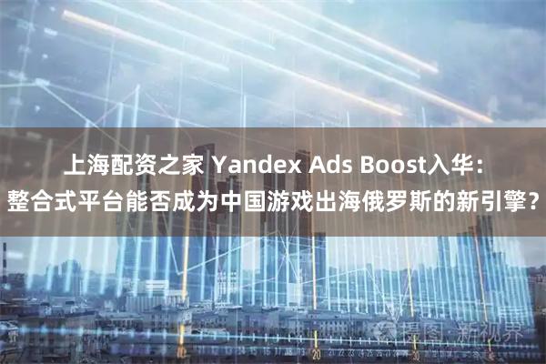 上海配资之家 Yandex Ads Boost入华：整合式平台能否成为中国游戏出海俄罗斯的新引擎？