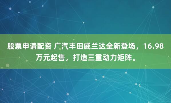 股票申请配资 广汽丰田威兰达全新登场，16.98万元起售，打造三重动力矩阵。