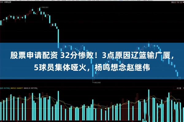 股票申请配资 32分惨败！3点原因辽篮输广厦，5球员集体哑火，杨鸣想念赵继伟