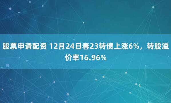 股票申请配资 12月24日春23转债上涨6%，转股溢价率16.96%