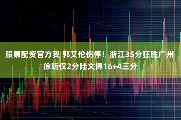 股票配资官方我 郭艾伦伤停！浙江35分狂胜广州 徐昕仅2分陆文博16+4三分