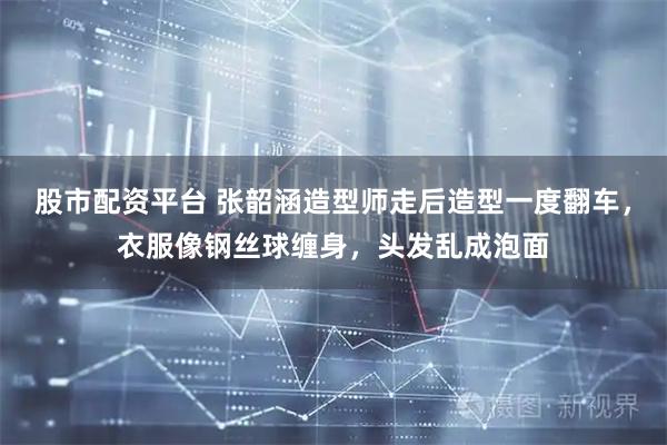 股市配资平台 张韶涵造型师走后造型一度翻车，衣服像钢丝球缠身，头发乱成泡面