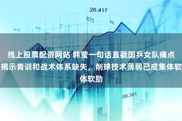 线上股票配资网站 韩莹一句话直戳国乒女队痛点，揭示青训和战术体系缺失，削球技术薄弱已成集体软肋