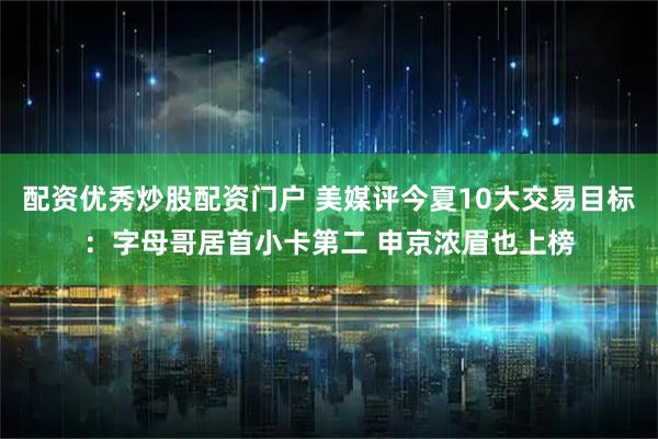 配资优秀炒股配资门户 美媒评今夏10大交易目标：字母哥居首小卡第二 申京浓眉也上榜