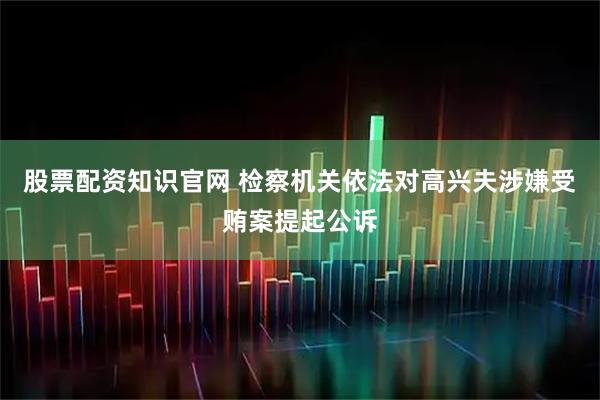 股票配资知识官网 检察机关依法对高兴夫涉嫌受贿案提起公诉